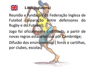 1.863 (Inglaterra)

Reunião e fundação da Federação Inglesa de
Futebol (separação entre defensores do
Rugby e do Futebol);
Jogo foi oficialmente codificado, a partir de
novas regras estabelecidas por Cambridge;
Difusão dos ensinamentos ( livros e cartilhas,
por clubes, escolas)

 