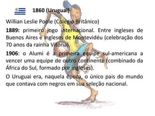 1860 (Uruguai)
Willian Leslie Poole (Colégio Britânico)
1889: primeiro jogo internacional. Entre ingleses de
Buenos Aires e ingleses de Montevidéu (celebração dos
70 anos da rainha Vitória).
1906: o Alumi é a primeira equipe sul-americana a
vencer uma equipe de outro continente (combinado da
África do Sul, formado por ingleses).
O Uruguai era, naquela época, o único pais do mundo
que contava com negros em sua seleção nacional.

 