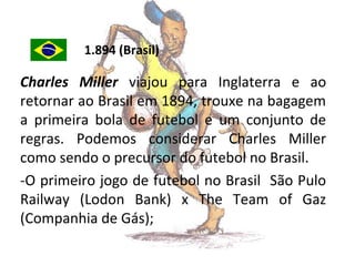 1.894 (Brasil)

Charles Miller viajou para Inglaterra e ao
retornar ao Brasil em 1894, trouxe na bagagem
a primeira bola de futebol e um conjunto de
regras. Podemos considerar Charles Miller
como sendo o precursor do futebol no Brasil.
-O primeiro jogo de futebol no Brasil São Pulo
Railway (Lodon Bank) x The Team of Gaz
(Companhia de Gás);

 