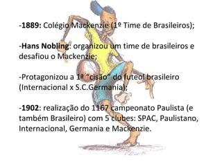 -1889: Colégio Mackenzie (1º Time de Brasileiros);
-Hans Nobling: organizou um time de brasileiros e
desafiou o Mackenzie;
-Protagonizou a 1ª “cisão” do futeol brasileiro
(Internacional x S.C.Germania);
-1902: realização do 1167 campeonato Paulista (e
também Brasileiro) com 5 clubes: SPAC, Paulistano,
Internacional, Germania e Mackenzie.

 