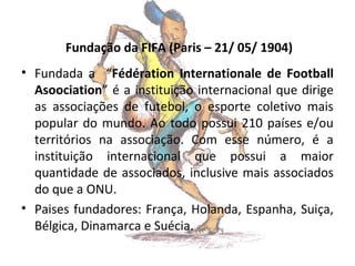 Fundação da FIFA (Paris – 21/ 05/ 1904)
• Fundada a “Fédération Internationale de Football
Asoociation” é a instituição internacional que dirige
as associações de futebol, o esporte coletivo mais
popular do mundo. Ao todo possui 210 países e/ou
territórios na associação. Com esse número, é a
instituição internacional que possui a maior
quantidade de associados, inclusive mais associados
do que a ONU.
• Paises fundadores: França, Holanda, Espanha, Suiça,
Bélgica, Dinamarca e Suécia.

 