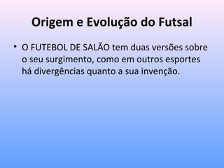 Origem e Evolução do Futsal
• O FUTEBOL DE SALÃO tem duas versões sobre
o seu surgimento, como em outros esportes
há divergências quanto a sua invenção.

 