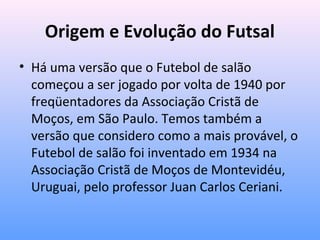 Origem e Evolução do Futsal
• Há uma versão que o Futebol de salão
começou a ser jogado por volta de 1940 por
freqüentadores da Associação Cristã de
Moços, em São Paulo. Temos também a
versão que considero como a mais provável, o
Futebol de salão foi inventado em 1934 na
Associação Cristã de Moços de Montevidéu,
Uruguai, pelo professor Juan Carlos Ceriani.

 