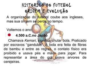 HISTORICO DO FUTEBOL
ORIGEM E EVOLUÇÃO
A organização do futebol coube aos ingleses,
mas sua origem se perde no tempo.
Voltemos o ano:
4.500 a.C.no Japão
Chamava Kemari, significa chutar bola. Praticado
por escravos “gandulas”. A bola era feita de fibras
de bambu e entre as regras, o contato físico era
proibido e usava pés e mãos para jogar. Para
representar a área do gol usava arvores de
cerejeiras.

 