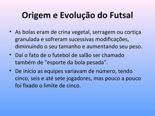 Origem e Evolução do Futsal
• As bolas eram de crina vegetal, serragem ou cortiça
granulada e sofreram sucessivas modificações,
diminuindo o seu tamanho e aumentando seu peso.
• Daí o fato de o futebol de salão ser chamado
também de "esporte da bola pesada".
• De início as equipes variavam de número, tendo
cinco, seis e até sete jogadores, mas pouco a pouco
foi fixado o limite de cinco.

 