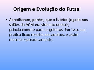 Origem e Evolução do Futsal
• Acreditaram, porém, que o futebol jogado nos
salões da ACM era violento demais,
principalmente para os goleiros. Por isso, sua
prática ficou restrita aos adultos, e assim
mesmo esporadicamente.

 