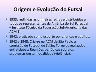 Origem e Evolução do Futsal
• 1933: redigidas as primeiras regras e distribuídas a
todos os representantes da América do Sul (Uruguai
– Instituto Técnico da Federação Sul-Americana das
ACM’S)
• 1942: praticado como esporte por crianças e adultos.
• 1942 a 1948: Cria-se na ACM de São Paulo a
comissão de Futebol de Salão; Torneios realizados
entre clubes; Reuniões periódicas sobre os
problemas desta modalidade (violência).

 