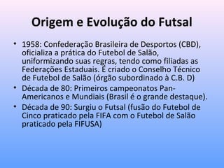 Origem e Evolução do Futsal
• 1958: Confederação Brasileira de Desportos (CBD),
oficializa a prática do Futebol de Salão,
uniformizando suas regras, tendo como filiadas as
Federações Estaduais. É criado o Conselho Técnico
de Futebol de Salão (órgão subordinado à C.B. D)
• Década de 80: Primeiros campeonatos PanAmericanos e Mundiais (Brasil é o grande destaque).
• Década de 90: Surgiu o Futsal (fusão do Futebol de
Cinco praticado pela FIFA com o Futebol de Salão
praticado pela FIFUSA)

 