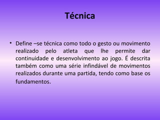Técnica
• Define –se técnica como todo o gesto ou movimento
realizado pelo atleta que lhe permite dar
continuidade e desenvolvimento ao jogo. É descrita
também como uma série infindável de movimentos
realizados durante uma partida, tendo como base os
fundamentos.

 