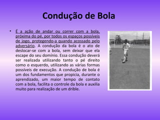 Condução de Bola
•

É a ação de andar ou correr com a bola,
próxima do pé, por todos os espaços possíveis
de jogo, protegendo-a quando acossado pelo
adversário. A condução da bola é o ato de
deslocar-se com a bola, sem deixar que ela
escape do seu domínio. Essa condução deverá
ser realizada utilizando tanto o pé direito
como o esquerdo, utilizando as várias formas
possíveis de execução. A condução de bola é
um dos fundamentos que propicia, durante o
aprendizado, um maior tempo de contato
com a bola, facilita o controle da bola e auxilia
muito para realização de um drible.

 