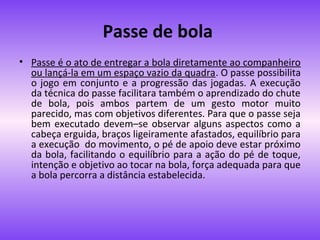 Passe de bola
• Passe é o ato de entregar a bola diretamente ao companheiro
ou lançá-la em um espaço vazio da quadra. O passe possibilita
o jogo em conjunto e a progressão das jogadas. A execução
da técnica do passe facilitara também o aprendizado do chute
de bola, pois ambos partem de um gesto motor muito
parecido, mas com objetivos diferentes. Para que o passe seja
bem executado devem–se observar alguns aspectos como a
cabeça erguida, braços ligeiramente afastados, equilíbrio para
a execução do movimento, o pé de apoio deve estar próximo
da bola, facilitando o equilíbrio para a ação do pé de toque,
intenção e objetivo ao tocar na bola, força adequada para que
a bola percorra a distância estabelecida.

 