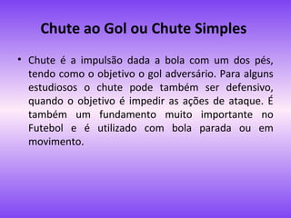 Chute ao Gol ou Chute Simples
• Chute é a impulsão dada a bola com um dos pés,
tendo como o objetivo o gol adversário. Para alguns
estudiosos o chute pode também ser defensivo,
quando o objetivo é impedir as ações de ataque. É
também um fundamento muito importante no
Futebol e é utilizado com bola parada ou em
movimento.

 