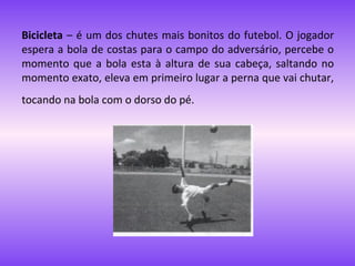 Bicicleta – é um dos chutes mais bonitos do futebol. O jogador
espera a bola de costas para o campo do adversário, percebe o
momento que a bola esta à altura de sua cabeça, saltando no
momento exato, eleva em primeiro lugar a perna que vai chutar,
tocando na bola com o dorso do pé.

 