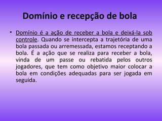 Domínio e recepção de bola
• Domínio é a ação de receber a bola e deixá-la sob
controle. Quando se intercepta a trajetória de uma
bola passada ou arremessada, estamos receptando a
bola. É a ação que se realiza para receber a bola,
vinda de um passe ou rebatida pelos outros
jogadores, que tem como objetivo maior colocar a
bola em condições adequadas para ser jogada em
seguida.

 