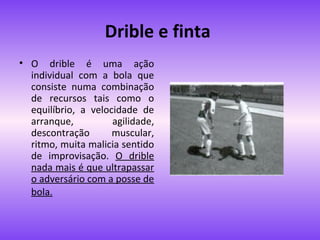 Drible e finta
• O drible é uma ação
individual com a bola que
consiste numa combinação
de recursos tais como o
equilíbrio, a velocidade de
arranque,
agilidade,
descontração
muscular,
ritmo, muita malicia sentido
de improvisação. O drible
nada mais é que ultrapassar
o adversário com a posse de
bola.

 