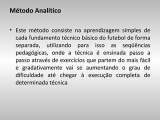 Método Analítico
• Este método consiste na aprendizagem simples de
cada fundamento técnico básico do futebol de forma
separada, utilizando para isso as seqüências
pedagógicas, onde a técnica é ensinada passo a
passo através de exercícios que partem do mais fácil
e gradativamente vai se aumentando o grau de
dificuldade até chegar à execução completa de
determinada técnica

 