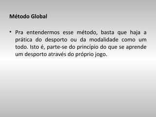 Método Global
• Pra entendermos esse método, basta que haja a
prática do desporto ou da modalidade como um
todo. Isto é, parte-se do princípio do que se aprende
um desporto através do próprio jogo.

 