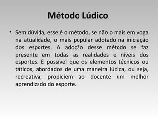 Método Lúdico
• Sem dúvida, esse é o método, se não o mais em voga
na atualidade, o mais popular adotado na iniciação
dos esportes. A adoção desse método se faz
presente em todas as realidades e níveis dos
esportes. É possível que os elementos técnicos ou
táticos, abordados de uma maneira lúdica, ou seja,
recreativa, propiciem ao docente um melhor
aprendizado do esporte.

 