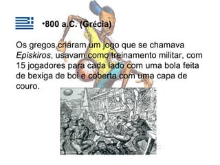 •800 a.C. (Grécia)
Os gregos criaram um jogo que se chamava
Episkiros, usavam como treinamento militar, com
15 jogadores para cada lado com uma bola feita
de bexiga de boi e coberta com uma capa de
couro.

 