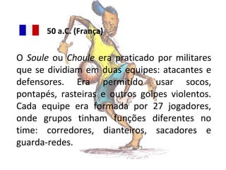 50 a.C. (França)

O Soule ou Choule era praticado por militares
que se dividiam em duas equipes: atacantes e
defensores. Era permitido usar socos,
pontapés, rasteiras e outros golpes violentos.
Cada equipe era formada por 27 jogadores,
onde grupos tinham funções diferentes no
time: corredores, dianteiros, sacadores e
guarda-redes.

 