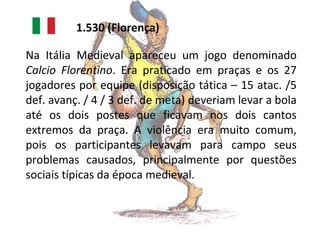 1.530 (Florença)
Na Itália Medieval apareceu um jogo denominado
Calcio Florentino. Era praticado em praças e os 27
jogadores por equipe (disposição tática – 15 atac. /5
def. avanç. / 4 / 3 def. de meta) deveriam levar a bola
até os dois postes que ficavam nos dois cantos
extremos da praça. A violência era muito comum,
pois os participantes levavam para campo seus
problemas causados, principalmente por questões
sociais típicas da época medieval.

 