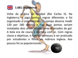 1.681 (Inglaterra)
Volta da prática do futebol (Rei Carlos II). Na
Inglaterra, o jogo ganhou regras diferentes e foi
organizado e sistematizado. O campo deveria medir
120 por 180 metros e nas duas pontas seriam
instalados dois arcos retangulares chamados de gol.
A bola era de couro e enchida com ar. Com regras
claras e objetivas, o futebol começou a ser praticado
por estudantes e filhos da nobreza inglesa. Aos
poucos foi se popularizando.

 