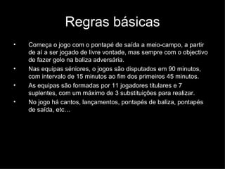 Regras básicas Começa o jogo com o pontapé de saída a meio-campo, a partir de aí a ser jogado de livre vontade, mas sempre com o objectivo de fazer golo na baliza adversária. Nas equipas séniores, o jogos são disputados em 90 minutos, com intervalo de 15 minutos ao fim dos primeiros 45 minutos. As equipas são formadas por 11 jogadores titulares e 7 suplentes, com um máximo de 3 substituições para realizar. No jogo há cantos, lançamentos, pontapés de baliza, pontapés de saída, etc… 