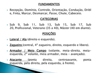 FUNDAMENTOS
 Recepção, Domínio, Controle, Orientação, Condução, Dribl
e, Finta, Marcar, Desmarcar, Passe, Chute, Cabeceio.
CATEGORIAS
 Sub 9, Sub 11, Sub 13, Sub 15, Sub 17, Sub
20, Profissional, Veterano (35 a 40), Máster (40 em diante).
POSIÇÕES
 Lateral / Ala (direito e esquerdo).
 Zagueiro (central, 4º zagueiro, direito, esquerdo e libero).
 Armador / Meio Campo (volante, meia-direita, meia-
esquerda, 2º volante, meia armador, meia - avançado).
 Atacante (ponta direita, centroavante, ponta
esquerda, pela direita, pela esquerda, à frente).
 