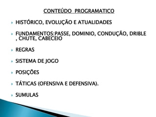 CONTEÚDO PROGRAMATICO
 HISTÓRICO, EVOLUÇÃO E ATUALIDADES
 FUNDAMENTOS:PASSE, DOMINIO, CONDUÇÃO, DRIBLE
, CHUTE, CABECEIO
 REGRAS
 SISTEMA DE JOGO
 POSIÇÕES
 TÁTICAS (OFENSIVA E DEFENSIVA).
 SUMULAS
 
