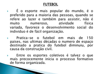 FUTEBOL
 É o esporte mais popular do mundo, é o
preferido para a maioria das pessoas, quando se
refere ao lazer e também para assistir, não é
muito numeroso, atividade física
variada, favorece o desenvolvimento social do
individuo é de fácil organização.
 Pratica-se o futebol em mais de 150
paises, nas ultimas décadas o numero de espaço
destinado a pratica do futebol diminuiu, por
causa da construção civil.
 Entre os esportes coletivos é talvez o que
mais precocemente inicia o processo formativo
de forma organizada.
 