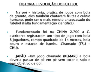 HISTORIA E EVOLUÇÃO DO FUTEBOL
 Na pré – historia, pratica de jogos com bola
de granito, eles também chutavam frutas e crânio
humano, pode ser o mais remoto antepassado do
futebol (Falta fundamentação cientifica).
 Fundamentado foi na CHINA 2.700 a C.
escritores registraram um tipo de jogo com bola
8 jogadores, campo quadrado de 14 metros, bola
couro e estacas de bambu. Chamado (TSU -
CHU).
 JAPÂO -Um jogo chamado (KEMARI) a bola
deveria passar de pé em pé sem tocar o solo e
sem objetivo de gol.
 