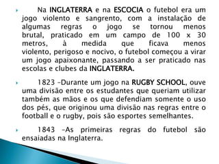  Na INGLATERRA e na ESCOCIA o futebol era um
jogo violento e sangrento, com a instalação de
algumas regras o jogo se tornou menos
brutal, praticado em um campo de 100 x 30
metros, à medida que ficava menos
violento, perigoso e nocivo, o futebol começou a virar
um jogo apaixonante, passando a ser praticado nas
escolas e clubes da INGLATERRA.
 1823 –Durante um jogo na RUGBY SCHOOL, ouve
uma divisão entre os estudantes que queriam utilizar
também as mãos e os que defendiam somente o uso
dos pés, que originou uma divisão nas regras entre o
football e o rugby, pois são esportes semelhantes.
 1843 –As primeiras regras do futebol são
ensaiadas na Inglaterra.
 