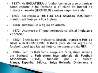  1857- Na INGLATERRA o futebol começou a se organizar
como esporte e foi formado o 1º clube de futebol da
historia chamado (SHEFFIELD) e outros seguiram a ele.
 1863- Foi criado a THE FOOTBALL ASSOCIATIAM, nome
mantido até hoje pela liga Inglesa.
 1868- Instituiu-se a figura do arbitro.
 1872- Acontece o 1º jogo internacional oficial (Inglaterra
x Escócia).
 1882- É criada por Inglaterra, Escócia, Irlanda e Pais de
Gales a INTERNACIONAL BOARD, para definir regras do
futebol, papel que faz até hoje como assessora da FIFA.
 1904- Sem os Britânicos, surge em Paris, (hoje sediada
em Zurique) a Federatiom Internationale de Football
Associatiom (FIFA), fundada por 7 países:
França, Espanha, Bélgica, Suíça Holanda, Dinamarca e
Suécia.
 