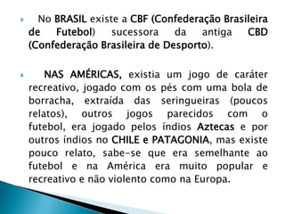  No BRASIL existe a CBF (Confederação Brasileira
de Futebol) sucessora da antiga CBD
(Confederação Brasileira de Desporto).
 NAS AMÉRICAS, existia um jogo de caráter
recreativo, jogado com os pés com uma bola de
borracha, extraída das seringueiras (poucos
relatos), outros jogos parecidos com o
futebol, era jogado pelos índios Aztecas e por
outros índios no CHILE e PATAGONIA, mas existe
pouco relato, sabe-se que era semelhante ao
futebol e na América era muito popular e
recreativo e não violento como na Europa.
 