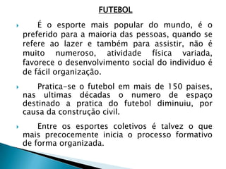 FUTEBOL
 É o esporte mais popular do mundo, é o
preferido para a maioria das pessoas, quando se
refere ao lazer e também para assistir, não é
muito numeroso, atividade física variada,
favorece o desenvolvimento social do individuo é
de fácil organização.
 Pratica-se o futebol em mais de 150 paises,
nas ultimas décadas o numero de espaço
destinado a pratica do futebol diminuiu, por
causa da construção civil.
 Entre os esportes coletivos é talvez o que
mais precocemente inicia o processo formativo
de forma organizada.
 