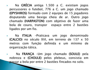  Na GRÉCIA antiga 1.500 a C. existiam jogos
percussores o futebol, 776 a C. um jogo chamado
(EPYSHIROS) formado com 2 equipes de 15 jogadores
disputando uma bexiga cheia de ar. Outro jogo
chamado (HARPASTON) com objetivo de fazer uma
bola de couro, transpor espaço entre 2 bastões
ligados por um fio.
 Na ITALIA –Praticava um jogo denominado
(CALCIO) no século XVI, em terreno de 137 x 50
metros com função definida e um mínimo de
organização tática.
 Na FRANÇA –Um jogo chamado (SOULE) pela
nobreza e (CHOULE) pelos plebeus, consistia em
passar a bola por entre 2 bastões fincados no solo.
 