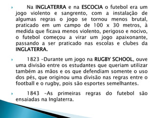  Na INGLATERRA e na ESCOCIA o futebol era um
jogo violento e sangrento, com a instalação de
algumas regras o jogo se tornou menos brutal,
praticado em um campo de 100 x 30 metros, à
medida que ficava menos violento, perigoso e nocivo,
o futebol começou a virar um jogo apaixonante,
passando a ser praticado nas escolas e clubes da
INGLATERRA.
 1823 –Durante um jogo na RUGBY SCHOOL, ouve
uma divisão entre os estudantes que queriam utilizar
também as mãos e os que defendiam somente o uso
dos pés, que originou uma divisão nas regras entre o
football e o rugby, pois são esportes semelhantes.
 1843 –As primeiras regras do futebol são
ensaiadas na Inglaterra.
 