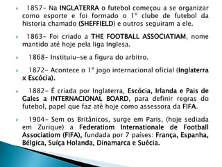 1857- Na INGLATERRA o futebol começou a se organizar
como esporte e foi formado o 1º clube de futebol da
historia chamado (SHEFFIELD) e outros seguiram a ele.
 1863- Foi criado a THE FOOTBALL ASSOCIATIAM, nome
mantido até hoje pela liga Inglesa.
 1868- Instituiu-se a figura do arbitro.
 1872- Acontece o 1º jogo internacional oficial (Inglaterra
x Escócia).
 1882- É criada por Inglaterra, Escócia, Irlanda e Pais de
Gales a INTERNACIONAL BOARD, para definir regras do
futebol, papel que faz até hoje como assessora da FIFA.
 1904- Sem os Britânicos, surge em Paris, (hoje sediada
em Zurique) a Federatiom Internationale de Football
Associatiom (FIFA), fundada por 7 países: França, Espanha,
Bélgica, Suíça Holanda, Dinamarca e Suécia.
 