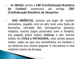 No BRASIL existe a CBF (Confederação Brasileira
de Futebol) sucessora da antiga CBD
(Confederação Brasileira de Desporto).
 NAS AMÉRICAS, existia um jogo de caráter
recreativo, jogado com os pés com uma bola de
borracha, extraída das seringueiras (poucos
relatos), outros jogos parecidos com o futebol,
era jogado pelos índios Aztecas e por outros
índios no CHILE e PATAGONIA, mas existe pouco
relato, sabe-se que era semelhante ao futebol e
na América era muito popular e recreativo e não
violento como na Europa.
 