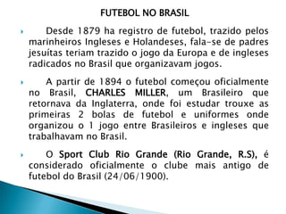 FUTEBOL NO BRASIL
 Desde 1879 ha registro de futebol, trazido pelos
marinheiros Ingleses e Holandeses, fala-se de padres
jesuítas teriam trazido o jogo da Europa e de ingleses
radicados no Brasil que organizavam jogos.
 A partir de 1894 o futebol começou oficialmente
no Brasil, CHARLES MILLER, um Brasileiro que
retornava da Inglaterra, onde foi estudar trouxe as
primeiras 2 bolas de futebol e uniformes onde
organizou o 1 jogo entre Brasileiros e ingleses que
trabalhavam no Brasil.
 O Sport Club Rio Grande (Rio Grande, R.S), é
considerado oficialmente o clube mais antigo de
futebol do Brasil (24/06/1900).
 