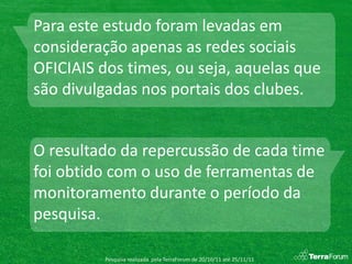 Para este estudo foram levadas em
consideração apenas as redes sociais
OFICIAIS dos times, ou seja, aquelas que
são divulgadas nos portais dos clubes.


O resultado da repercussão de cada time
foi obtido com o uso de ferramentas de
monitoramento durante o período da
pesquisa.

         Pesquisa realizada pela TerraForum de 20/10/11 até 25/11/11
 