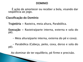 DOMINIO
È ação de amortecer ou receber a bola, visando dar
seqüência ao jogo.
Classificação do Domínio
Trajetória = Rasteira, meia altura, Parabólica.
Execução = Rasteira(parte interna, externa e sola do
pé).
- Meia altura(parte interna, externa do pé e coxa).
- Parabólica (Cabeça, peito, coxa, dorso e sola do
pé).
Ao dominar de ter equilíbrio, pé firme e precisão.
 
