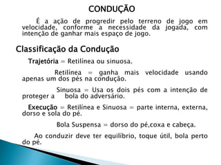 CONDUÇÃO
É a ação de progredir pelo terreno de jogo em
velocidade, conforme a necessidade da jogada, com
intenção de ganhar mais espaço de jogo.
Classificação da Condução
Trajetória = Retilínea ou sinuosa.
Retilínea = ganha mais velocidade usando
apenas um dos pés na condução.
Sinuosa = Usa os dois pés com a intenção de
proteger a bola do adversário.
Execução = Retilínea e Sinuosa = parte interna, externa,
dorso e sola do pé.
Bola Suspensa = dorso do pé,coxa e cabeça.
Ao conduzir deve ter equilíbrio, toque útil, bola perto
do pé.
 