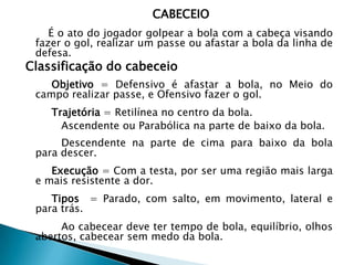 CABECEIO
É o ato do jogador golpear a bola com a cabeça visando
fazer o gol, realizar um passe ou afastar a bola da linha de
defesa.
Classificação do cabeceio
Objetivo = Defensivo é afastar a bola, no Meio do
campo realizar passe, e Ofensivo fazer o gol.
Trajetória = Retilínea no centro da bola.
Ascendente ou Parabólica na parte de baixo da bola.
Descendente na parte de cima para baixo da bola
para descer.
Execução = Com a testa, por ser uma região mais larga
e mais resistente a dor.
Tipos = Parado, com salto, em movimento, lateral e
para trás.
Ao cabecear deve ter tempo de bola, equilíbrio, olhos
abertos, cabecear sem medo da bola.
 