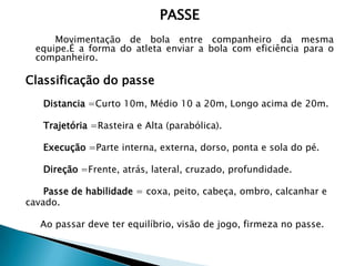 PASSE
Movimentação de bola entre companheiro da mesma
equipe.É a forma do atleta enviar a bola com eficiência para o
companheiro.
Classificação do passe
Distancia =Curto 10m, Médio 10 a 20m, Longo acima de 20m.
Trajetória =Rasteira e Alta (parabólica).
Execução =Parte interna, externa, dorso, ponta e sola do pé.
Direção =Frente, atrás, lateral, cruzado, profundidade.
Passe de habilidade = coxa, peito, cabeça, ombro, calcanhar e
cavado.
Ao passar deve ter equilíbrio, visão de jogo, firmeza no passe.
 