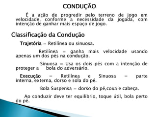 CONDUÇÃO
É a ação de progredir pelo terreno de jogo em
velocidade, conforme a necessidade da jogada, com
intenção de ganhar mais espaço de jogo.
Classificação da Condução
Trajetória = Retilínea ou sinuosa.
Retilínea = ganha mais velocidade usando
apenas um dos pés na condução.
Sinuosa = Usa os dois pés com a intenção de
proteger a bola do adversário.
Execução = Retilínea e Sinuosa = parte
interna, externa, dorso e sola do pé.
Bola Suspensa = dorso do pé,coxa e cabeça.
Ao conduzir deve ter equilíbrio, toque útil, bola perto
do pé.
 