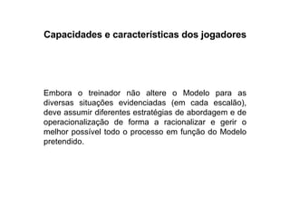 Capacidades e características dos jogadores Embora o treinador não altere o Modelo para as diversas situações evidenciadas (em cada escalão), deve assumir diferentes estratégias de abordagem e de operacionalização de forma a racionalizar e gerir o melhor possível todo o processo em função do Modelo pretendido. 