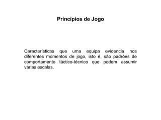 Princípios de Jogo Características que uma equipa evidencia nos diferentes momentos de jogo, isto é, são padrões de comportamento táctico-técnico que podem assumir várias escalas. 