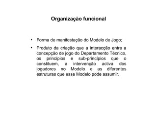 Organização funcional Forma de manifestação do Modelo de Jogo; Produto da criação que a interacção entre a concepção de jogo do Departamento Técnico, os princípios e sub-princípios que o constituem, a intervenção activa dos jogadores no Modelo e as diferentes estruturas que esse Modelo pode assumir. 