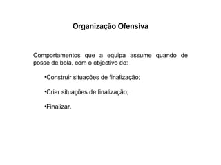 Organização Ofensiva Comportamentos que a equipa assume quando de posse de bola, com o objectivo de: Construir situações de finalização; Criar situações de finalização; Finalizar. 